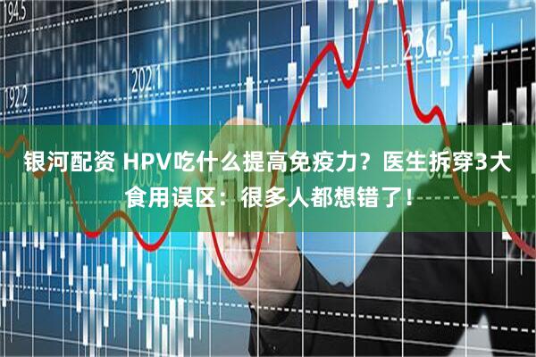 银河配资 HPV吃什么提高免疫力？医生拆穿3大食用误区：很多人都想错了！