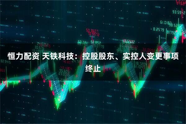 恒力配资 天铁科技：控股股东、实控人变更事项终止