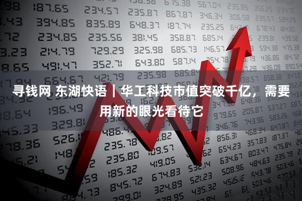 寻钱网 东湖快语｜华工科技市值突破千亿，需要用新的眼光看待它