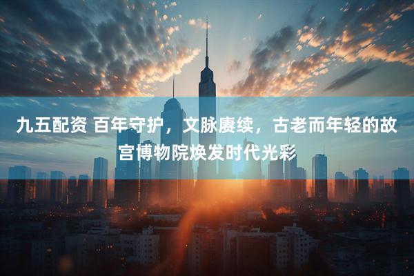 九五配资 百年守护，文脉赓续，古老而年轻的故宫博物院焕发时代光彩