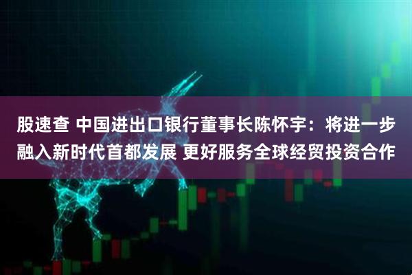 股速查 中国进出口银行董事长陈怀宇:将进一步融入新时代首都发展 更好服务全球经贸投资合作