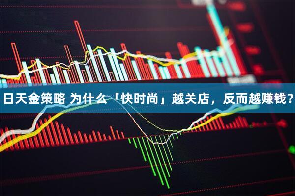 日天金策略 为什么「快时尚」越关店，反而越赚钱？
