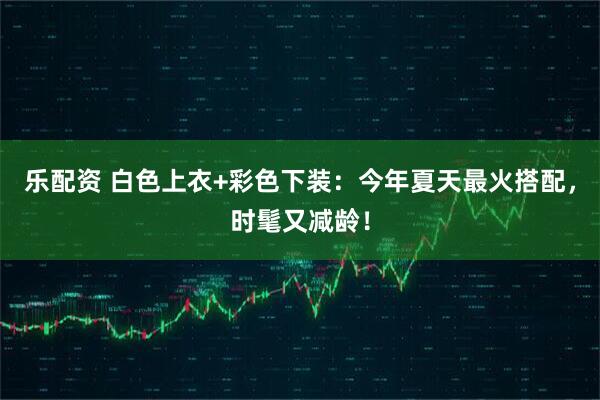 乐配资 白色上衣+彩色下装：今年夏天最火搭配，时髦又减龄！