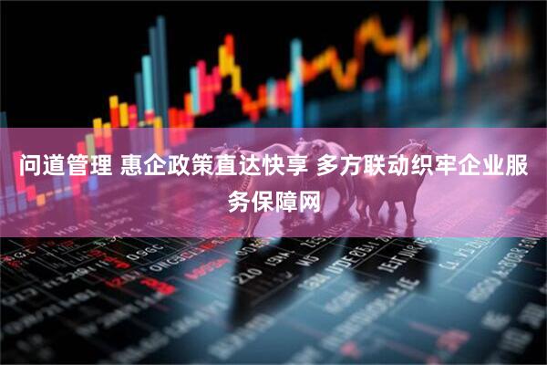 问道管理 惠企政策直达快享 多方联动织牢企业服务保障网