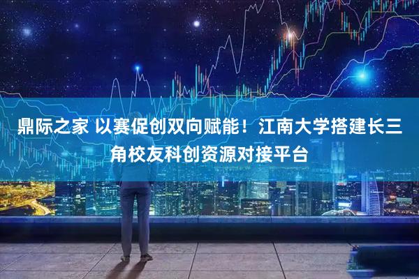 鼎际之家 以赛促创双向赋能！江南大学搭建长三角校友科创资源对接平台