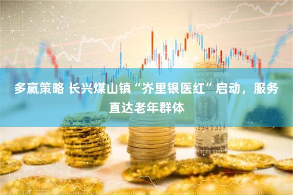 多赢策略 长兴煤山镇“岕里银医红”启动，服务直达老年群体